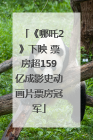 《哪吒2》下映 票房超159亿成影史动画片票房冠军