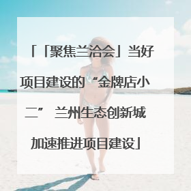 「聚焦兰洽会」当好项目建设的“金牌店小二” 兰州生态创新城加速推进项目建设