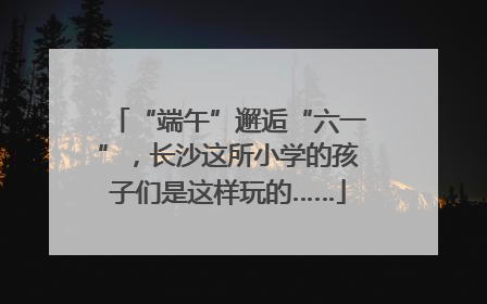 “端午”邂逅“六一”，长沙这所小学的孩子们是这样玩的……