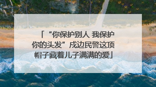 “你保护别人 我保护你的头发”戍边民警这顶帽子藏着儿子满满的爱