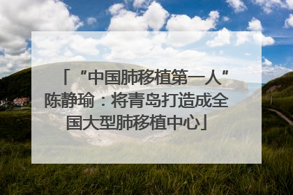 “中国肺移植第一人”陈静瑜：将青岛打造成全国大型肺移植中心