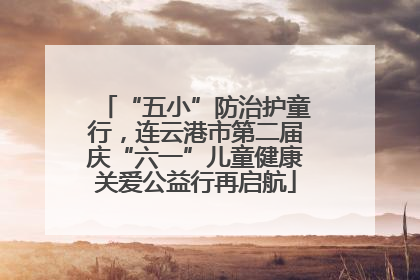 “五小”防治护童行，连云港市第二届庆“六一”儿童健康关爱公益行再启航