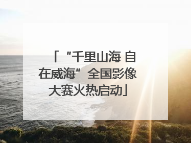 “千里山海 自在威海”全国影像大赛火热启动