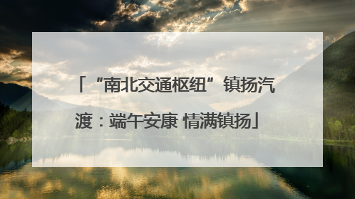 “南北交通枢纽”镇扬汽渡：端午安康 情满镇扬