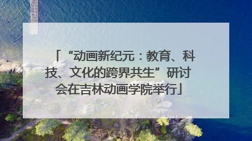 “动画新纪元：教育、科技、文化的跨界共生”研讨会在吉林动画学院举行
