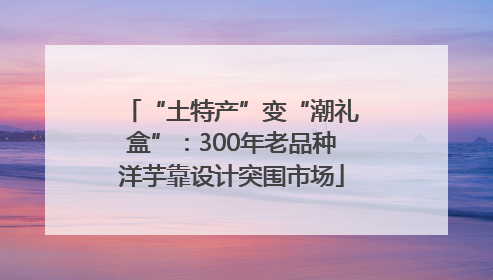 “土特产”变“潮礼盒”：300年老品种洋芋靠设计突围市场
