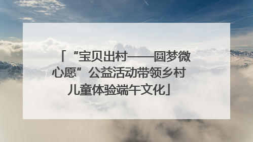 “宝贝出村——圆梦微心愿”公益活动带领乡村儿童体验端午文化