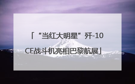 “当红大明星”歼-10CE战斗机亮相巴黎航展