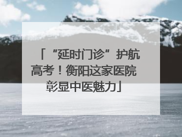 “延时门诊”护航高考！衡阳这家医院彰显中医魅力