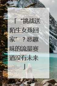 “挑战送陌生女孩回家”？恶趣味的流量赛道没有未来