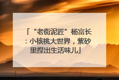 “老街泥匠”杨富长：小核桃大世界，紫砂里捏出生活味儿