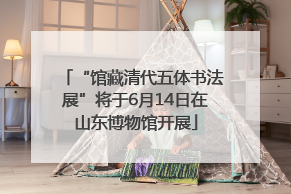 “馆藏清代五体书法展”将于6月14日在山东博物馆开展