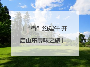 “香”约端午 开启山东寻味之旅