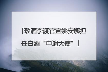 珍酒李渡官宣姚安娜担任白酒“申遗大使”