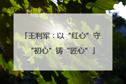 王利军：以“红心”守“初心”铸“匠心”