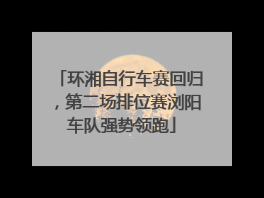 环湘自行车赛回归，第二场排位赛浏阳车队强势领跑