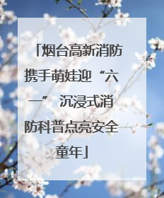 烟台高新消防携手萌娃迎“六一” 沉浸式消防科普点亮安全童年