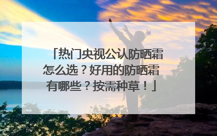 热门央视公认防晒霜怎么选？好用的防晒霜有哪些？按需种草！