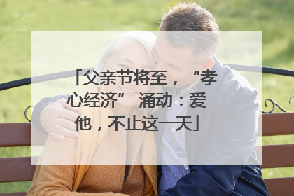 父亲节将至，“孝心经济” 涌动：爱他，不止这一天