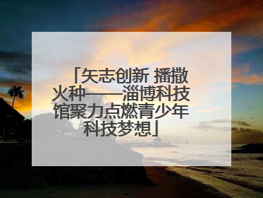 矢志创新 播撒火种——淄博科技馆聚力点燃青少年科技梦想