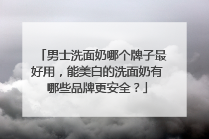 男士洗面奶哪个牌子最好用，能美白的洗面奶有哪些品牌更安全？