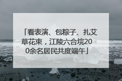 看表演、包粽子、扎艾草花束，江陵六合垸200余名居民共度端午