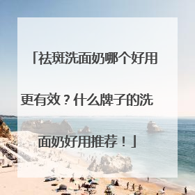祛斑洗面奶哪个好用更有效？什么牌子的洗面奶好用推荐！