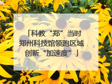 科教“郑”当时 郑州科技馆领跑区域创新“加速度”