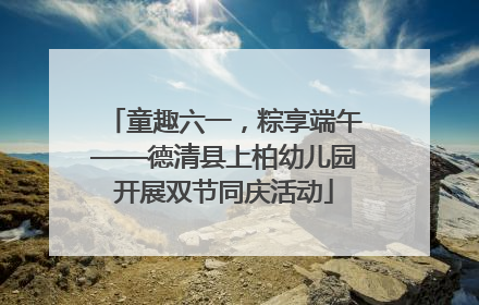 童趣六一，粽享端午——德清县上柏幼儿园开展双节同庆活动