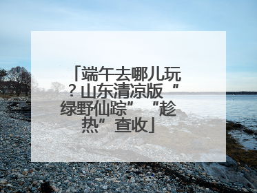 端午去哪儿玩？山东清凉版“绿野仙踪”“趁热”查收