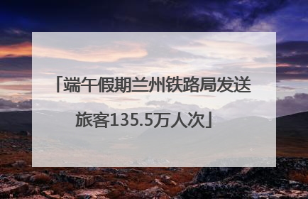 端午假期兰州铁路局发送旅客135.5万人次