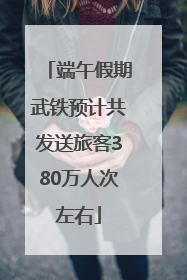 端午假期武铁预计共发送旅客380万人次左右