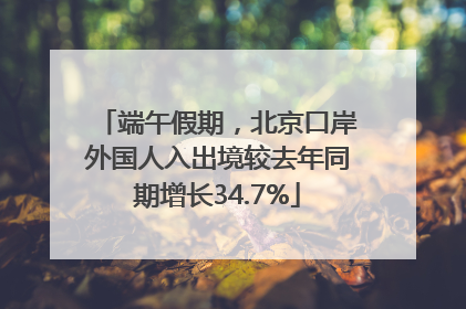 端午假期，北京口岸外国人入出境较去年同期增长34.7%