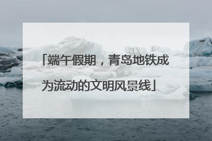 端午假期，青岛地铁成为流动的文明风景线
