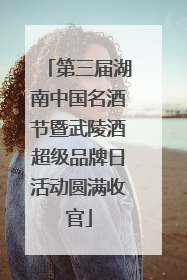 第三届湖南中国名酒节暨武陵酒超级品牌日活动圆满收官