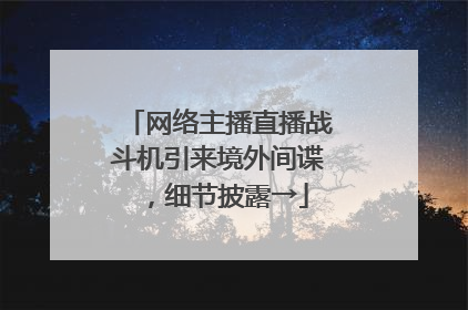 网络主播直播战斗机引来境外间谍，细节披露→