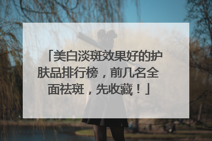 美白淡斑效果好的护肤品排行榜，前几名全面祛斑，先收藏！