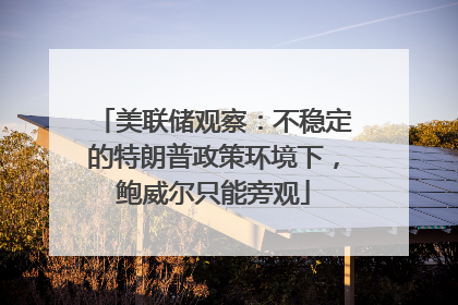 美联储观察：不稳定的特朗普政策环境下，鲍威尔只能旁观
