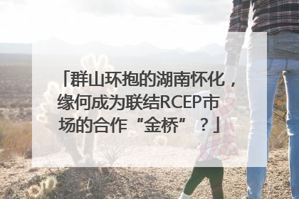 群山环抱的湖南怀化，缘何成为联结RCEP市场的合作“金桥”？