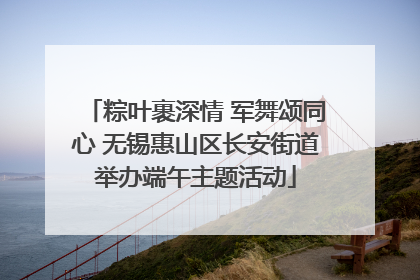 粽叶裹深情 军舞颂同心 无锡惠山区长安街道举办端午主题活动