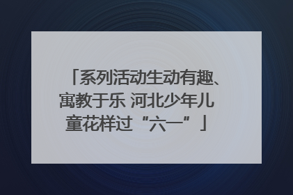 系列活动生动有趣、寓教于乐 河北少年儿童花样过“六一”