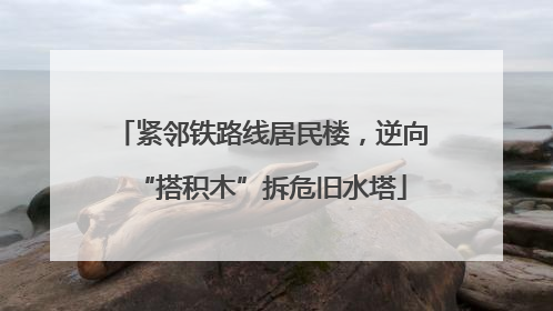 紧邻铁路线居民楼，逆向“搭积木”拆危旧水塔