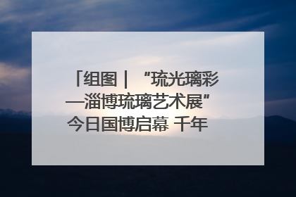 组图｜“琉光璃彩—淄博琉璃艺术展”今日国博启幕 千年窑火绽放京城