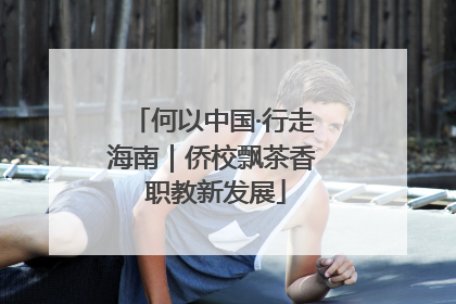 何以中国·行走海南｜侨校飘茶香 职教新发展