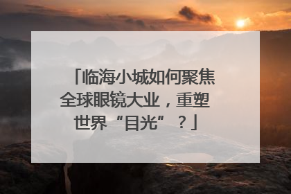 临海小城如何聚焦全球眼镜大业，重塑世界“目光”？