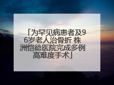为罕见病患者及96岁老人治骨折 株洲恺德医院完成多例高难度手术