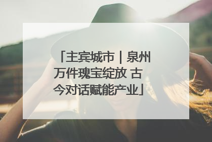 主宾城市｜泉州万件瑰宝绽放 古今对话赋能产业