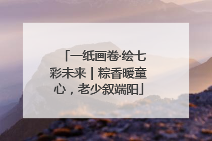 一纸画卷·绘七彩未来｜粽香暖童心，老少叙端阳