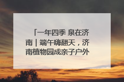 一年四季 泉在济南｜端午嗨翻天，济南植物园成亲子户外热门打卡地