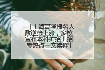 上海高考报名人数逆势上涨，多校宣布本科扩招！招考热点一文读懂